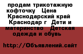 продам трикотажную кофточку › Цена ­ 250 - Краснодарский край, Краснодар г. Дети и материнство » Детская одежда и обувь   